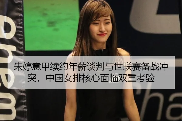 朱婷意甲续约年薪谈判与世联赛备战冲突，中国女排核心面临双重考验