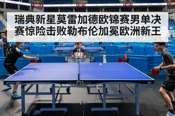 瑞典新星莫雷加德欧锦赛男单决赛惊险击败勒布伦加冕欧洲新王