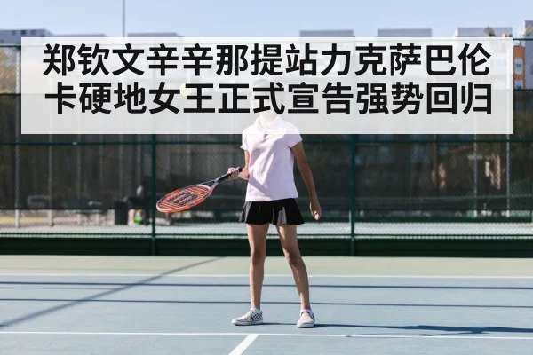 郑钦文辛辛那提站力克萨巴伦卡硬地女王正式宣告强势回归